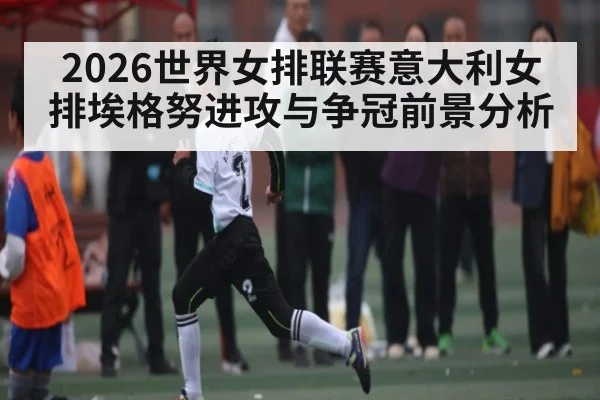 2026世界女排联赛意大利女排埃格努进攻与争冠前景分析