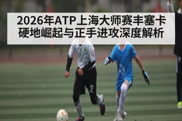 2026年ATP上海大师赛丰塞卡硬地崛起与正手进攻深度解析