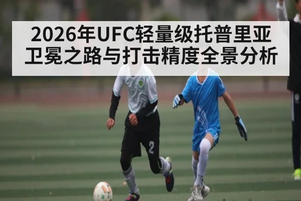 2026年UFC轻量级托普里亚卫冕之路与打击精度全景分析