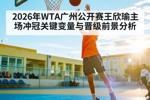 2026年WTA广州公开赛王欣瑜主场冲冠关键变量与晋级前景分析