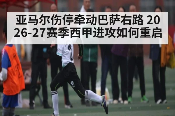 亚马尔伤停牵动巴萨右路 2026-27赛季西甲进攻如何重启